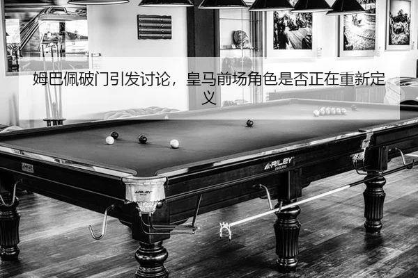 姆巴佩破门引发讨论，皇马前场角色是否正在重新定义